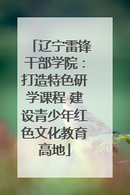 辽宁雷锋干部学院：打造特色研学课程 建设青少年红色文化教育高地