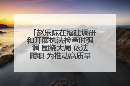 赵乐际在福建调研和开展执法检查时强调 围绕大局 依法履职 为推动高质量发展作出人大贡献
