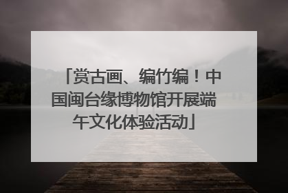 赏古画、编竹编！中国闽台缘博物馆开展端午文化体验活动