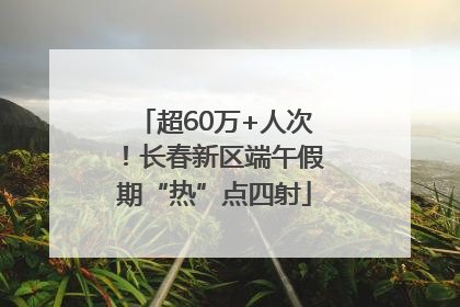 超60万+人次！长春新区端午假期“热”点四射