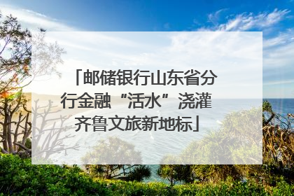 邮储银行山东省分行金融“活水”浇灌齐鲁文旅新地标