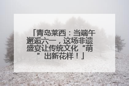 青岛莱西：当端午邂逅六一，这场非遗盛宴让传统文化“萌”出新花样！