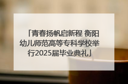 青春扬帆启新程 衡阳幼儿师范高等专科学校举行2025届毕业典礼