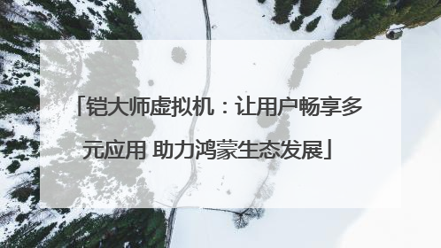 铠大师虚拟机：让用户畅享多元应用 助力鸿蒙生态发展