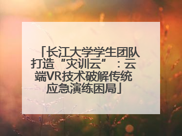 长江大学学生团队打造“灾训云”：云端VR技术破解传统应急演练困局
