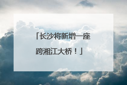 长沙将新增一座跨湘江大桥！