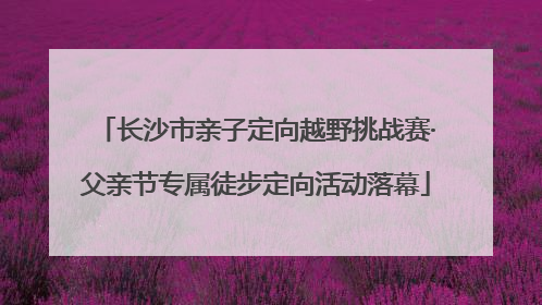 长沙市亲子定向越野挑战赛·父亲节专属徒步定向活动落幕