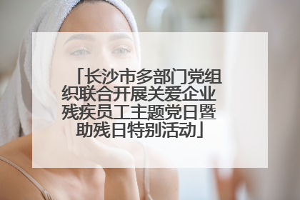 长沙市多部门党组织联合开展关爱企业残疾员工主题党日暨助残日特别活动
