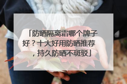 防晒隔离霜哪个牌子好？十大好用防晒推荐，持久防晒不斑驳