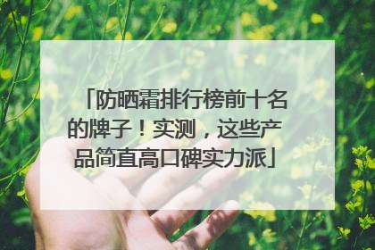 防晒霜排行榜前十名的牌子！实测，这些产品简直高口碑实力派
