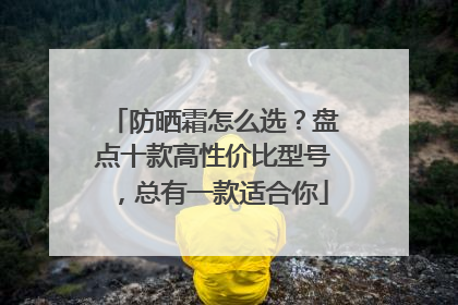 防晒霜怎么选？盘点十款高性价比型号，总有一款适合你