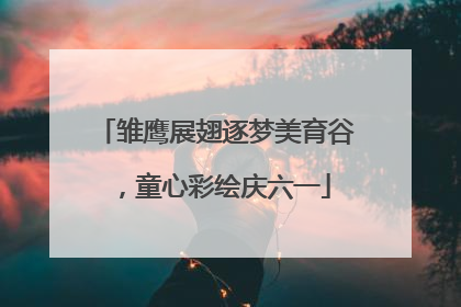 雏鹰展翅逐梦美育谷，童心彩绘庆六一