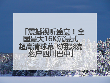 震撼视听盛宴！全国最大16K沉浸式超高清球幕飞翔影院落户四川巴中