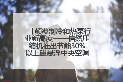 颠覆制冷和热泵行业新高度——信然压缩机推出节能30%以上磁悬浮中央空调和磁悬浮热泵