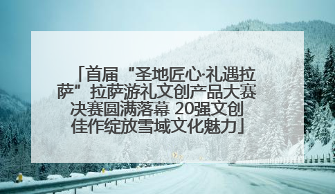 首届“圣地匠心·礼遇拉萨”拉萨游礼文创产品大赛决赛圆满落幕 20强文创佳作绽放雪域文化魅力