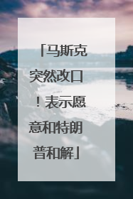 马斯克突然改口！表示愿意和特朗普和解