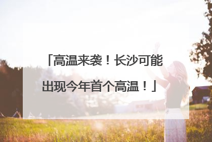 高温来袭！长沙可能出现今年首个高温！