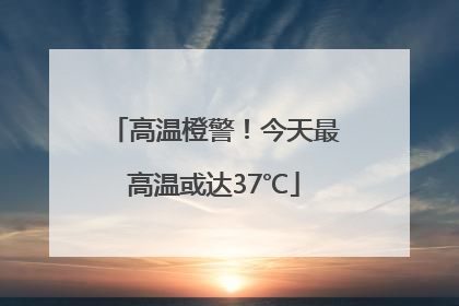 高温橙警！今天最高温或达37℃