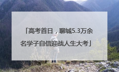 高考首日，聊城5.3万余名学子自信迎战人生大考