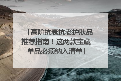 高阶抗衰抗老护肤品推荐指南！这两款宝藏单品必须纳入清单