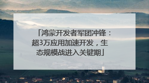 鸿蒙开发者军团冲锋：超3万应用加速开发，生态规模战进入关键期
