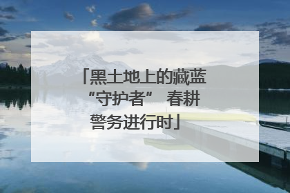黑土地上的藏蓝“守护者” 春耕警务进行时