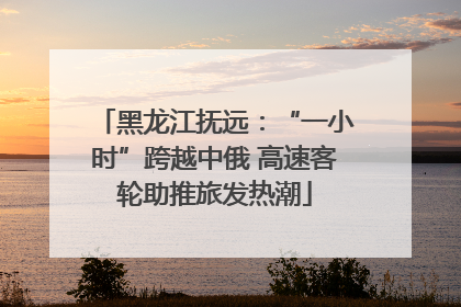 黑龙江抚远：“一小时”跨越中俄 高速客轮助推旅发热潮