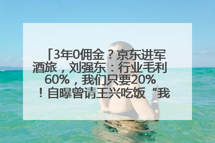 3年0佣金？京东进军酒旅，刘强东：行业毛利60%，我们只要20%！自曝曾请王兴吃饭“我要做外卖了”