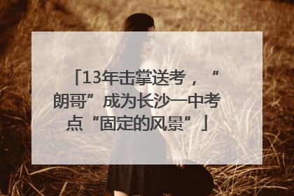 13年击掌送考，“朗哥”成为长沙一中考点“固定的风景”