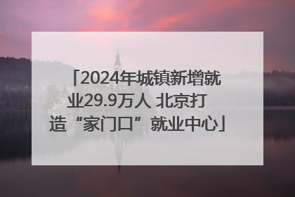 2024年城镇新增就业29.9万人 北京打造“家门口”就业中心