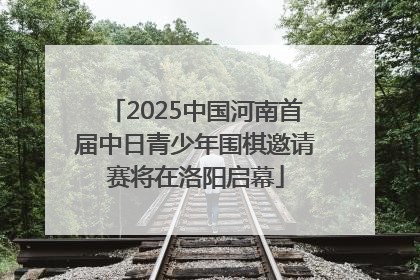 2025中国河南首届中日青少年围棋邀请赛将在洛阳启幕