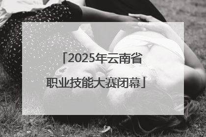 2025年云南省职业技能大赛闭幕