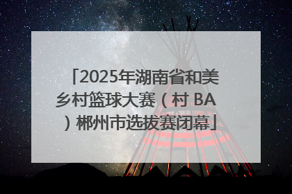 2025年湖南省和美乡村篮球大赛（村 BA）郴州市选拔赛闭幕
