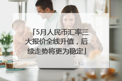 5月人民币汇率三大报价全线升值，后续走势将更为稳定