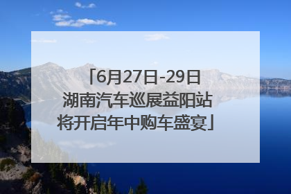 6月27日-29日 湖南汽车巡展益阳站将开启年中购车盛宴
