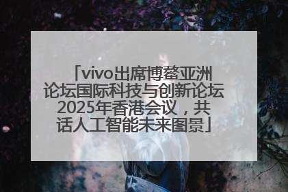 vivo出席博鳌亚洲论坛国际科技与创新论坛2025年香港会议，共话人工智能未来图景